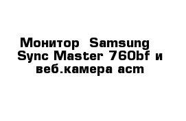 Монитор  Samsung - Sync Master 760bf и веб.камера acm
